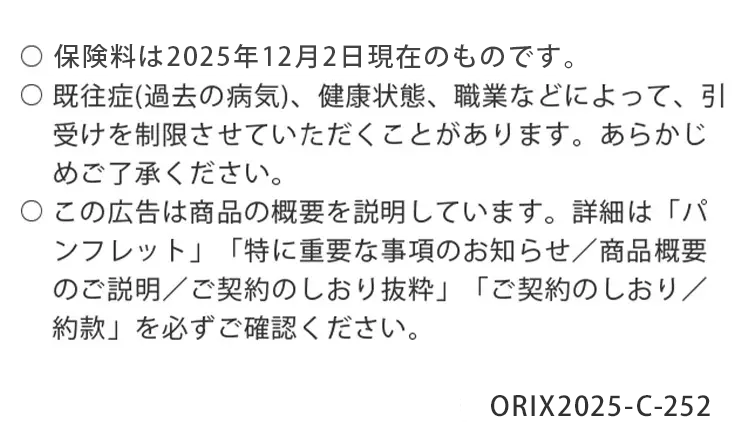 保険料は2025年12月2日現在のものです。
既往症(過去の病気)、 健康状態、職業などによって、 引
受けを制限させていただくことがあります。 あらかじ
めご了承ください。
○この広告は商品の概要を説明しています。 詳細は「パ
ンフレット」 「特に重要な事項のお知らせ/商品概要
のご説明/ご契約のしおり抜粋」 「ご契約のしおり/
約款」を必ずご確認ください。
ORIX2025-C-252