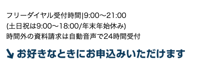 フリーダイヤル受付時間 9:00~21:00
(土日祝は9:00~18:00/年末年始休み)
時間外の資料請求は自動音声で24時間受付
お好きなときにお申込みいただけます