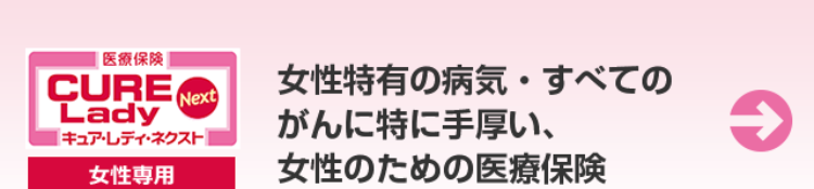 [医療保険]
CURE
Lady
Next
[キュア・レディ・ネクスト
女性専用
女性特有の病気・すべての
がんに特に手厚い、
女性のための医療保険