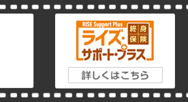 RISE Support Plus 【終身
ライズ・保険
[サポート・プラス」
詳しくはこちら