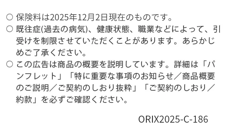 保険料は2025年12月2日現在のものです。
既往症(過去の病気)、 健康状態、 職業などによって、引
受けを制限させていただくことがあります。 あらかじ
めご了承ください。
○この広告は商品の概要を説明しています。 詳細は「パ
ンフレット」 「特に重要な事項のお知らせ/商品概要
のご説明/ご契約のしおり抜粋」 「ご契約のしおり/
約款」を必ずご確認ください。
ORIX2025-C-186
