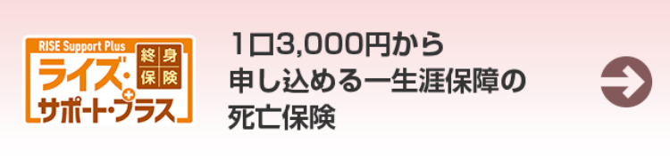 RISE Support Plus
終身
1口3,000円から
ライズ・
【保 険
申し込める一生涯保障の
Lサポート・プラス
死亡保険