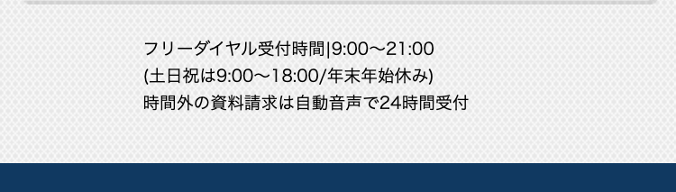 フリーダイヤル受付時間 9:00~21:00
(土日祝は9:00~18:00/年末年始休み)
時間外の資料請求は自動音声で24時間受付