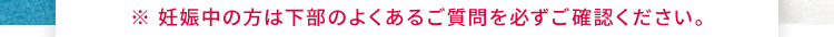 妊娠中の方は下部のよくあるご質問を必ずご確認ください。
