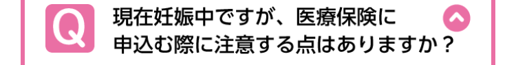 Q
現在妊娠中ですが、 医療保険に
申込む際に注意する点はありますか?