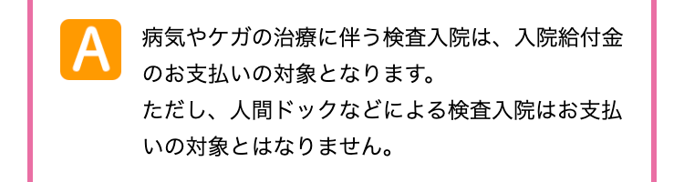 A
病気やケガの治療に伴う検査入院は、 入院給付金
のお支払いの対象となります。
ただし、 人間ドックなどによる検査入院はお支払
いの対象とはなりません。