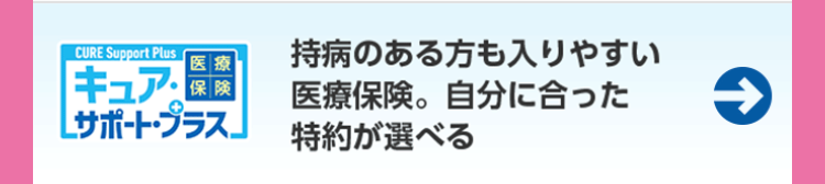 CURE Support Plus
医療
持病のある方も入りやすい
キュア・
保険
医療保険。 自分に合った
[サポート・プラス」 特約が選べる
→