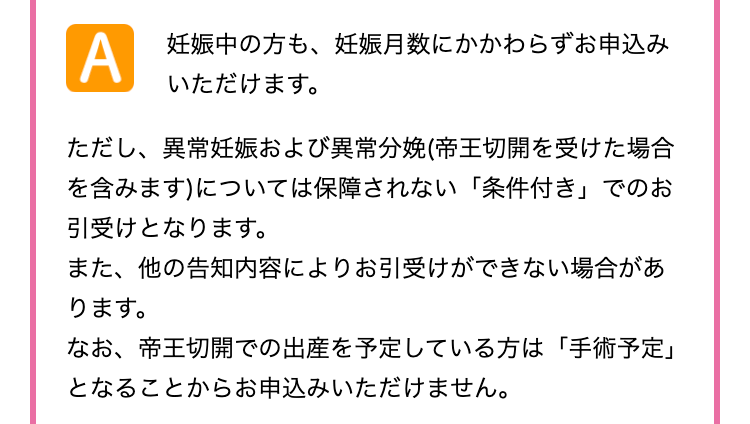 A
妊娠中の方も、 妊娠月数にかかわらずお申込み
いただけます。
ただし、異常妊娠および異常分娩(帝王切開を受けた場合
を含みます)については保障されない 「条件付き」でのお
引受けとなります。
また、他の告知内容によりお引受けができない場合があ
ります。
なお、帝王切開での出産を予定している方は 「手術予定」
となることからお申込みいただけません。