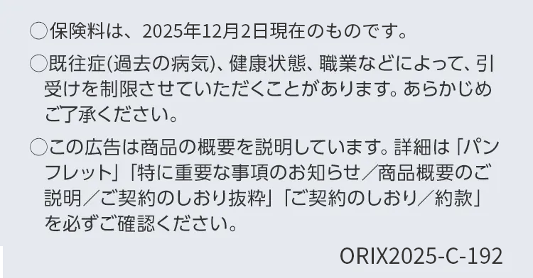 保険料は、2025年12月2日現在のものです。
○既往症(過去の病気)、 健康状態、 職業などによって、引
受けを制限させていただくことがあります。 あらかじめ
ご了承ください。
○この広告は商品の概要を説明しています。 詳細は「パン
フレット」 「特に重要な事項のお知らせ/商品概要のご
説明/ご契約のしおり抜粋」 「ご契約のしおり/約款」
を必ずご確認ください。
ORIX2025-C-192