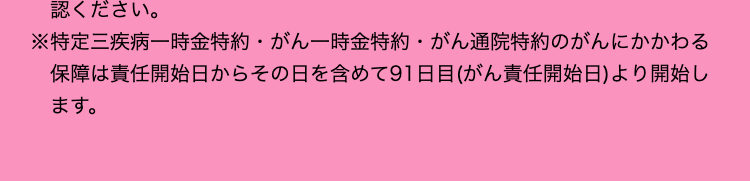 認ください。
※特定三疾病一時金特約 がん一時金特約 がん通院特約のがんにかかわる
保障は責任開始日からその日を含めて91日目(がん責任開始日)より開始し
ます。