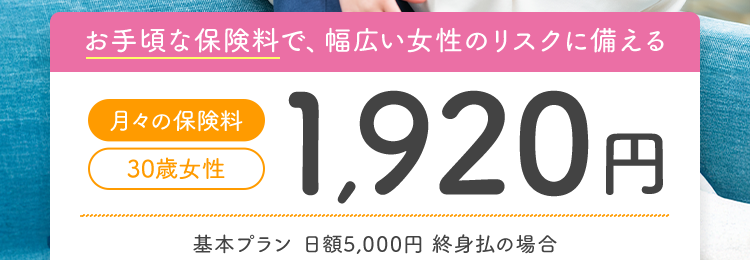女性特有の病気やすべてのがんに特に手厚い
女性のための
医療保険
医療保険|
CURE
Lady
Next
キュア・レディ・ネクスト||
お手頃な保険料で、 幅広い女性のリスクに備える
月々の保険料
30歳女性
1,920円
基本プラン 日額5,000円 終身払の場合