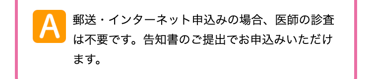 A
郵送・インターネット申込みの場合、医師の診査
は不要です。 告知書のご提出でお申込みいただけ
ます。