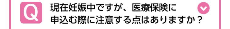 Q
現在妊娠中ですが、 医療保険に
申込む際に注意する点はありますか?