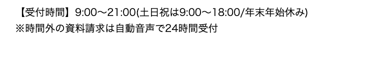 【受付時間】9:00~21:00(土日祝は9:00~18:00/年末年始休み)
※時間外の資料請求は自動音声で24時間受付