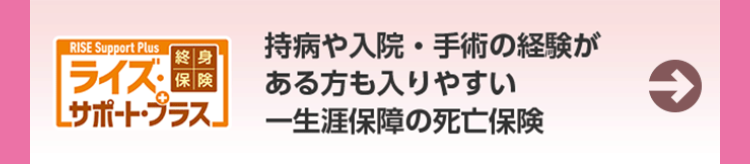 RISE Support Plus
持病や入院・手術の経験が
【終身
ライズ・
保 険
ある方も入りやすい
→
[サポート・プラス」 一生涯保障の死亡保険