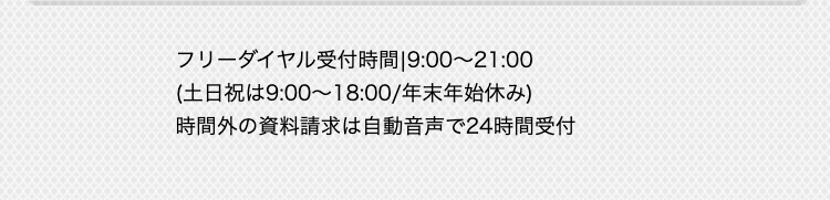 受付時間：9：00～21：00
（土日祝は9：00～18：00／年末年始休み）
時間外の資料請求は自動音声で24時間受付。