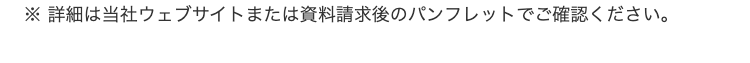 ※詳細は当社ウェブサイトまたは資料請求後のパンフレットでご確認ください。