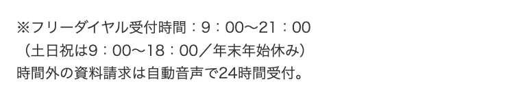 ※フリーダイヤル受付時間:9:00~21:00
(土日祝は9:00~18:00/年末年始休み)
時間外の資料請求は自動音声で24時間受付。