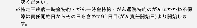 ください。
※特定三疾病一時金特約・がん一時金特約・がん通院特約のがんにかかわる保障は責任開始日からその日を含めて91日目(がん責任開始日)より開始します。