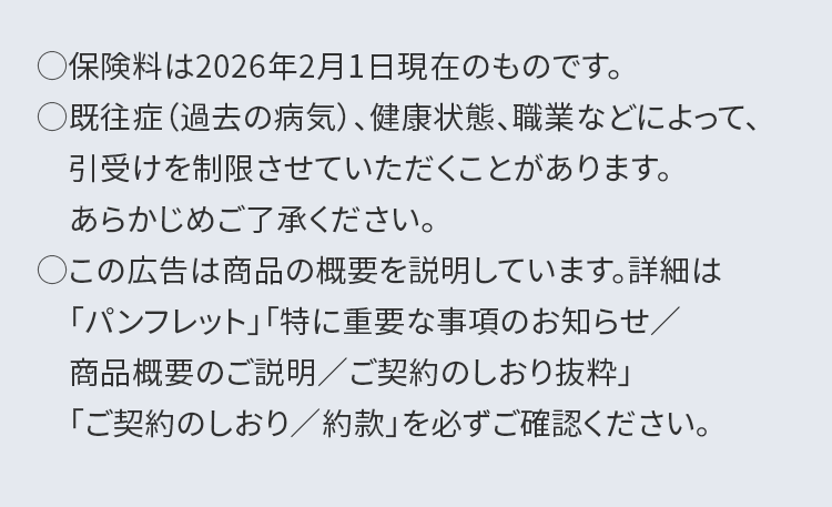 ○保険料は2026年2月1日現在のものです。
○既往症(過去の病気)、健康状態、職業などによって、
引受けを制限させていただくことがあります。
あらかじめご了承ください。
○この広告は商品の概要を説明しています。詳細は
「パンフレット」「特に重要な事項のお知らせ/
商品概要のご説明/ご契約のしおり抜粋」
「ご契約のしおり/約款」 を必ずご確認ください。