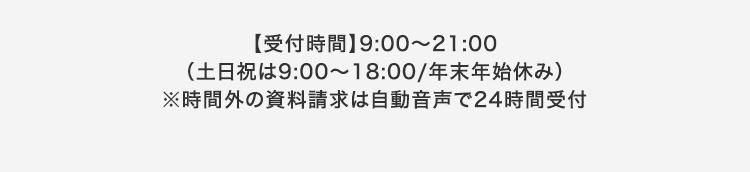 【受付時間】 9:00~21:00
(土日祝は9:00~18:00/年末年始休み)
※時間外の資料請求は自動音声で24時間受付