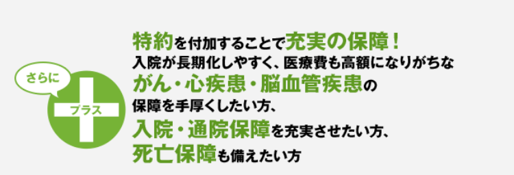 特約を付加することで充実の保障！入院が長期化しやすく、医療費も高額になりがちながん、三疾病（がん・心疾患・脳血管疾患）の保障を手厚くしたい方、入院・通院保障を充実させたい方、死亡保障も備えたい方