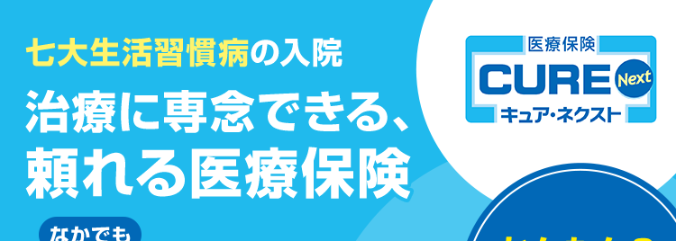 七大生活習慣病の入院
治療に専念できる、
頼れる医療保険
なかでも
三大疾病による入院は
支払日数無制限
約1,000種類
の手術を保障!
|医療保険|
CURE Next
| キュアネクスト
かんたん&
スピーディー
なお申込み
先進医療の技術料を通算2,000万円まで保障