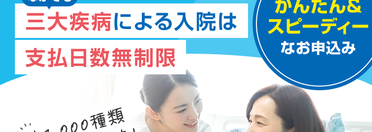 七大生活習慣病の入院
治療に専念できる、
頼れる医療保険
なかでも
三大疾病による入院は
支払日数無制限
約1,000種類
の手術を保障!
|医療保険|
CURE Next
| キュアネクスト
かんたん&
スピーディー
なお申込み
先進医療の技術料を通算2,000万円まで保障