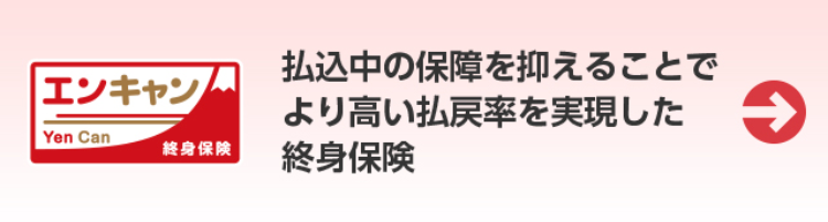 エンキャン
Yen Can
終身保険
払込中の保障を抑えることで
より高い払戻率を実現した
終身保険