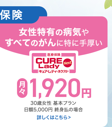 保険
女性特有の病気や
すべてのがんに特に手厚い
|医療保険
CURE
Lady
Next
キュア・レディ・ネクスト |
月 1,920 円
30歳女性 基本プラン
日額5,000円 終身払の場合
詳しくはこちら>