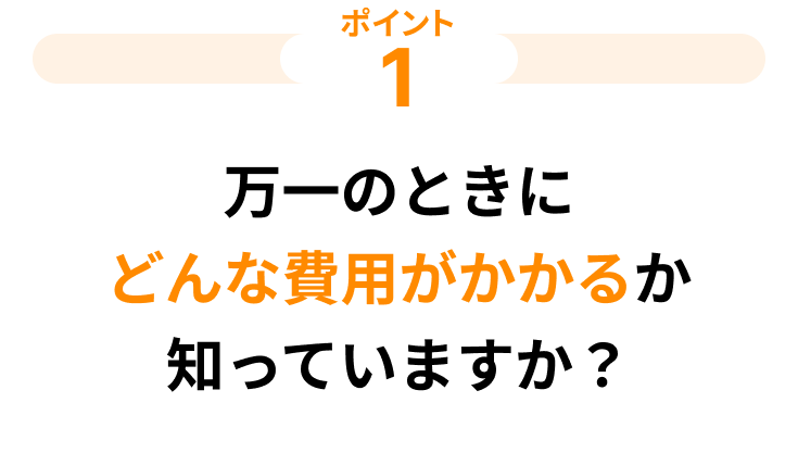 ポイント
1
万一のときに
どんな費用がかかるか
知っていますか?