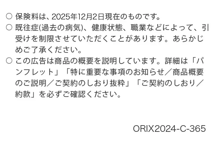 保険料は、 2025年12月2日現在のものです。
既往症(過去の病気)、健康状態、職業などによって、引
受けを制限させていただくことがあります。 あらかじ
めご了承ください。
○この広告は商品の概要を説明しています。 詳細は「パ
ンフレット」 「特に重要な事項のお知らせ/商品概要
のご説明/ご契約のしおり抜粋」 「ご契約のしおり/
「約款」 を必ずご確認ください。
ORIX2024-C-365
