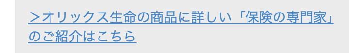 ＞オリックス生命の商品に詳しい「保険の専門家」のご紹介はこちら