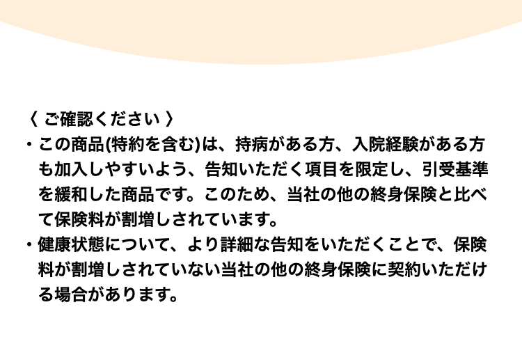 〈 ご確認ください 〉
・この商品(特約を含む)は、持病がある方、入院経験がある方も加入しやすいよう、告知いただく項目を限定し、引受基準を緩和した商品です。このため、当社の他の終身保険と比べて保険料が割増しされています。
・健康状態について、より詳細な告知をいただくことで、保険料が割増しされていない当社の他の終身保険に契約いただける場合があります。
