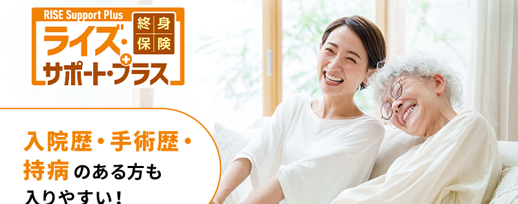 一生涯保障
の死亡保険
RISE Support Plus
終身
ライズ・保険
[サポート・ブラス」
入院歴・手術歴・
持病のある方も
入りやすい!
保険料
¥ 3,000円~
は月々 1日
家計に合わせて月々の保険料が選べる