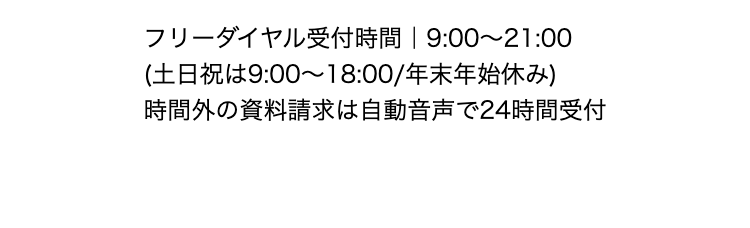 フリーダイヤル受付時間 | 9:00~21:00
(土日祝は9:00~18:00/年末年始休み)
時間外の資料請求は自動音声で24時間受付