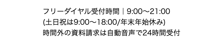 フリーダイヤル受付時間｜9:00～21:00
(土日祝は9:00～18:00/年末年始休み)
時間外の資料請求は自動音声で24時間受付