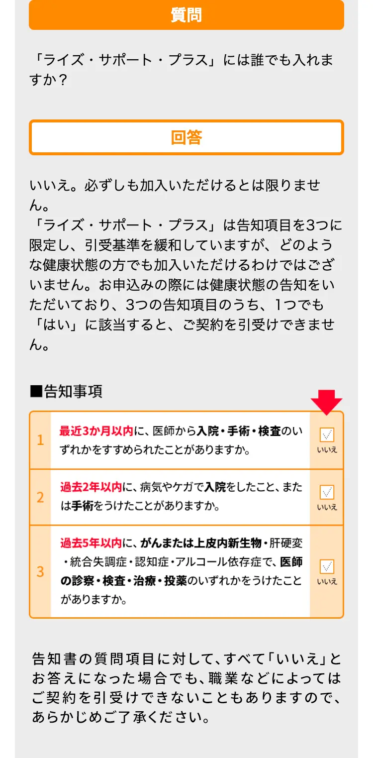 質問
「ライズ・サポート・プラス」には誰でも入れま
すか?
回答
いいえ。必ずしも加入いただけるとは限りませ
ん。
「ライズ・サポート・プラス」は告知項目を3つに
限定し、引受基準を緩和していますが、 どのよう
な健康状態の方でも加入いただけるわけではござ
いません。 お申込みの際には健康状態の告知をい
ただいており、3つの告知項目のうち、1つでも
「はい」に該当すると、 ご契約を引受けできませ
ん。
■告知事項
最近3か月以内に、医師から入院・手術・検査のい
ずれかをすすめられたことがありますか。
いいえ
過去2年以内に、 病気やケガで入院をしたこと、 また
は手術をうけたことがありますか。
いいえ
過去5年以内に、がんまたは上皮内新生物 ・ 肝硬変
・統合失調症・認知症・アルコール依存症で、医師
の診察・検査・治療・投薬のいずれかをうけたこと
がありますか。
いいえ
告知書の質問項目に対して、すべて「いいえ」と
お答えになった場合でも、職業などによっては
ご契約を引受けできないこともありますので、
あらかじめご了承ください。