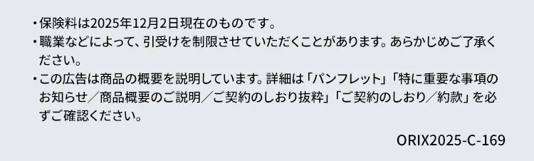 ・保険料は2025年12月2日現在のものです。
・職業などによって、 引受けを制限させていただくことがあります。あらかじめご了承く
ださい。
・この広告は商品の概要を説明しています。 詳細は「パンフレット」 「特に重要な事項の
お知らせ/商品概要のご説明/ご契約のしおり抜粋」 「ご契約のしおり/約款」を必
ずご確認ください。
ORIX2025-C-169