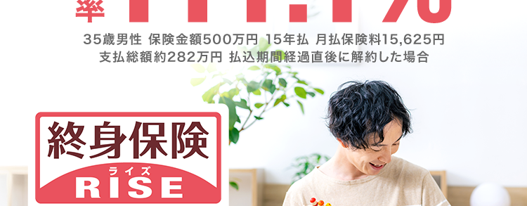 貯蓄ができる
一生涯保障の死亡保険
#111.1%
35歳男性 保険金額500万円 15年払 月払保険料 15,625円
支払総額約282万円 払込期間経過直後に解約した場合
終身保険
ライズ
RISE
あなたにぴったりな保険が見つかる!