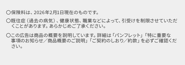 ○保険料は、 2026年2月1日現在のものです。
○既往症 (過去の病気)、健康状態、 職業などによって、 引受けを制限させていただ
くことがあります。 あらかじめご了承ください。
○この広告は商品の概要を説明しています。 詳細は「パンフレット」 「特に重要な
事項のお知らせ/商品概要のご説明」 「ご契約のしおり/約款」 を必ずご確認くだ
さい。