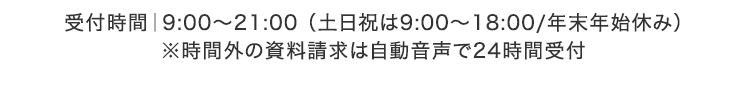 受付時間|9:00~21:00 (土日祝は9:00~18:00/年末年始休み)
※時間外の資料請求は自動音声で24時間受付