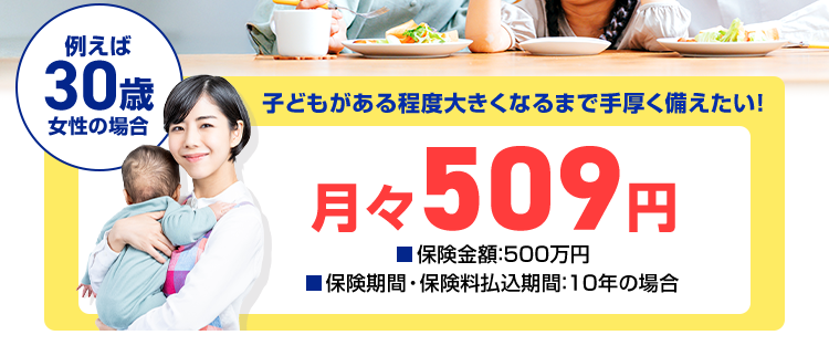 オリックス生命の
\
死亡保険 /
定期保険
Bridge
ネット専用
例えば
30歳
子どもがある程度大きくなるまで手厚く備えたい!
女性の場合
月々 509 円
■保険金額:500万円
■保険期間・保険料払込期間: 10年の場合