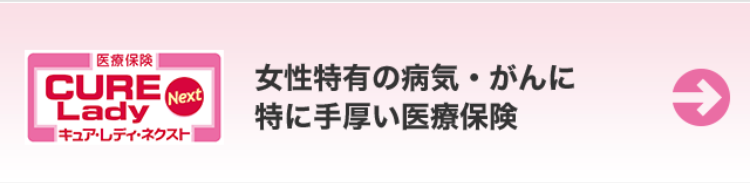 |医療保険 |
CURE
Lady
Next
[キュア・レディ・ネクスト
女性特有の病気・がんに
特に手厚い医療保険