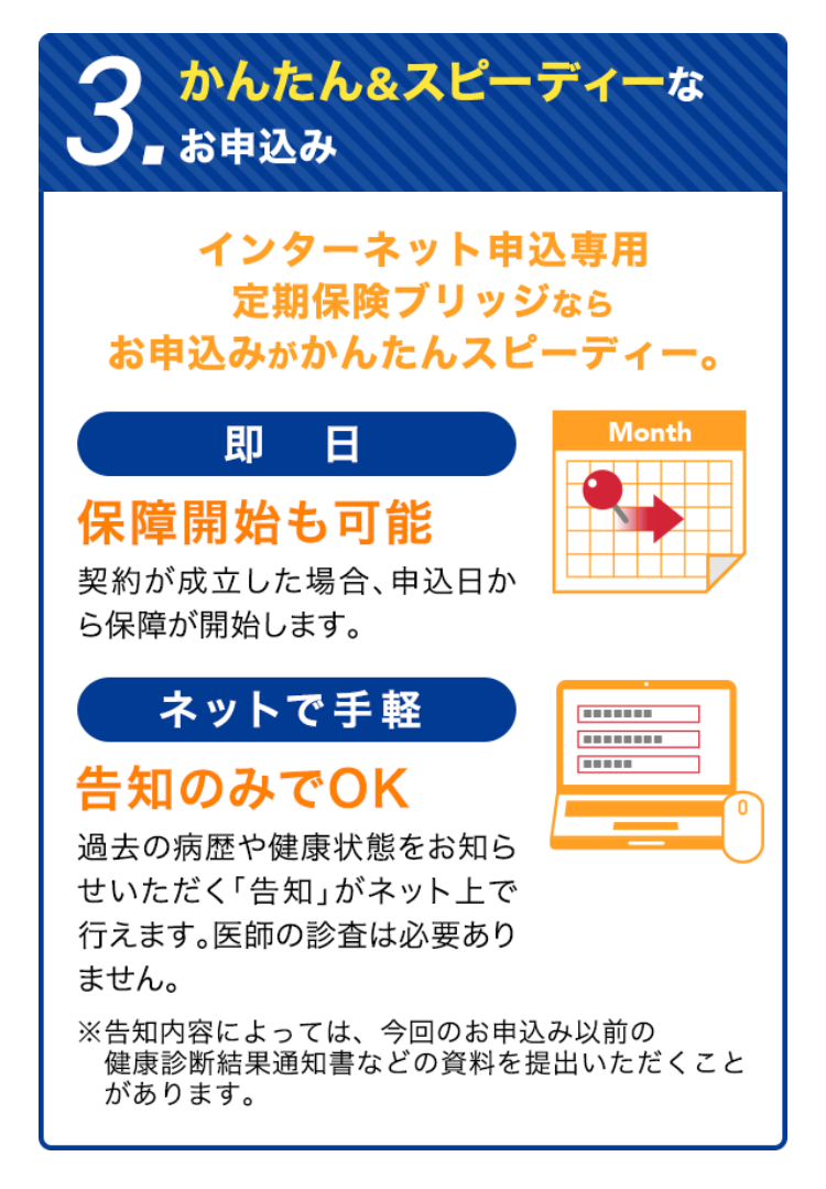 3.
かんたん&スピーディーな
お申込み
インターネット申込専用
定期保険ブリッジなら
お申込みがかんたんスピーディー。
即日
保障開始も可能
契約が成立した場合、 申込日か
ら保障が開始します。
ネットで手軽
告知のみでOK
過去の病歴や健康状態をお知ら
せいただく 「告知」 がネット上で
行えます。 医師の診査は必要あり
ません。
Month
※告知内容によっては、 今回のお申込み以前の
健康診断結果通知書などの資料を提出いただくこと
があります。
0