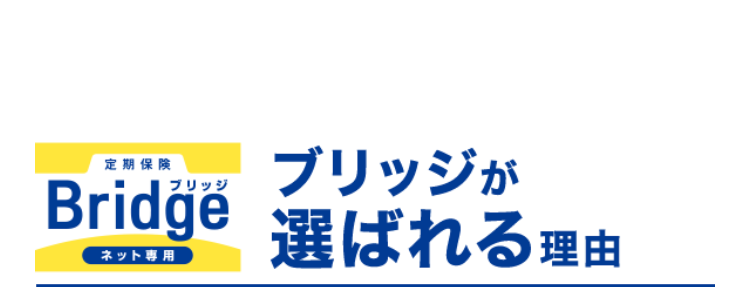 定期保険
ブリッジが
Bridge
ネット専用
選ばれる理由
1. 保険金額と
保険期間を選べる
保険金額は500万円から
保険
金額
最高3,000万円まで100万円単位で
選べます!
保険
期間
※年齢によってお申込みいただける保険金額が
異なります。
保険期間は年満了と歳満了から選べます!
10年満了から30年満了まで、 60歳満了から80
歳満了まで5年刻みで選べます。
年満了(自動更新タイプ) 年数で選ぶ場合
一定期間の備えを手厚くしたい方や保障
の上乗せにおすすめ!
10年
15年
20年
25年
30年 満了
保険期間を短く設定することで、 当面の保険料
を抑えることができます。 また更新時に保障の
見直しができます。
※自動更新は最長80歳までです。
※更新後の保険料は、 更新時の被保険者の年齢
および保険料率により計算します。
歳満了 (長期保障タイプ) 年齢で選ぶ場合
60歳
65歳
70歳
75歳
80歳
満了
安心の保障を長く備えたい方におすすめ!
保険期間満了まで保険料はご加入時のまま上
がりません。
※歳満了の場合は自動更新がありません。
死亡保険はあなたに万一のことがあったとき、の
こされたご家族の大事な生活資金になります。
シングル、ご夫婦、小さいお子さまがいる・・・など
ライフステージの変化によって必要保障額も変
わります。
万一のとき、必要な保障がなくて困ることがな
いように
今のあなたにぴったりなプランを
選ぶことができます。
たとえば...
子どもが生まれたので、
成人するまで備えたい!
保険金額 3,000万円
保険期間 20年満了
+α
たとえば...
すでに加入している保険に、
一時的に上乗せしたい!
保険金額 1,000万円
保険期間 10年満了
たとえば...
子どもが独立、保障額を
減らして80歳まで備えたい!
保険金額 500万円
保険期間 80歳満了