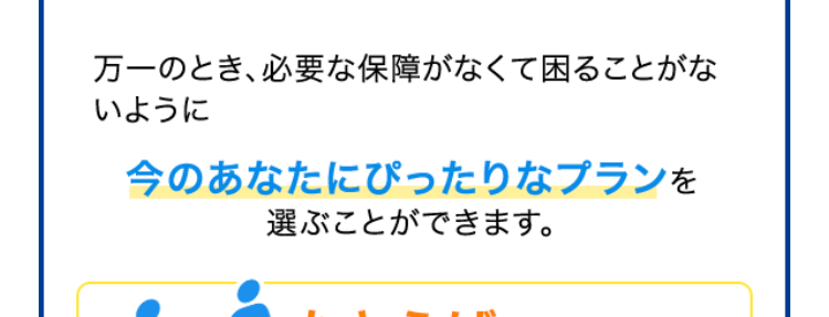 定期保険
ブリッジが
Bridge
ネット専用
選ばれる理由
1. 保険金額と
保険期間を選べる
保険金額は500万円から
保険
金額
最高3,000万円まで100万円単位で
選べます!
保険
期間
※年齢によってお申込みいただける保険金額が
異なります。
保険期間は年満了と歳満了から選べます!
10年満了から30年満了まで、 60歳満了から80
歳満了まで5年刻みで選べます。
年満了(自動更新タイプ) 年数で選ぶ場合
一定期間の備えを手厚くしたい方や保障
の上乗せにおすすめ!
10年
15年
20年
25年
30年 満了
保険期間を短く設定することで、 当面の保険料
を抑えることができます。 また更新時に保障の
見直しができます。
※自動更新は最長80歳までです。
※更新後の保険料は、 更新時の被保険者の年齢
および保険料率により計算します。
歳満了 (長期保障タイプ) 年齢で選ぶ場合
60歳
65歳
70歳
75歳
80歳
満了
安心の保障を長く備えたい方におすすめ!
保険期間満了まで保険料はご加入時のまま上
がりません。
※歳満了の場合は自動更新がありません。
死亡保険はあなたに万一のことがあったとき、の
こされたご家族の大事な生活資金になります。
シングル、ご夫婦、小さいお子さまがいる・・・など
ライフステージの変化によって必要保障額も変
わります。
万一のとき、必要な保障がなくて困ることがな
いように
今のあなたにぴったりなプランを
選ぶことができます。
たとえば...
子どもが生まれたので、
成人するまで備えたい!
保険金額 3,000万円
保険期間 20年満了
+α
たとえば...
すでに加入している保険に、
一時的に上乗せしたい!
保険金額 1,000万円
保険期間 10年満了
たとえば...
子どもが独立、保障額を
減らして80歳まで備えたい!
保険金額 500万円
保険期間 80歳満了